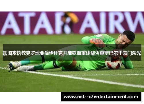 加图索执教克罗地亚哈伊杜克开启铁血重建能否重塑巴尔干豪门荣光