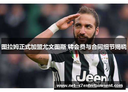 图拉姆正式加盟尤文图斯 转会费与合同细节揭晓