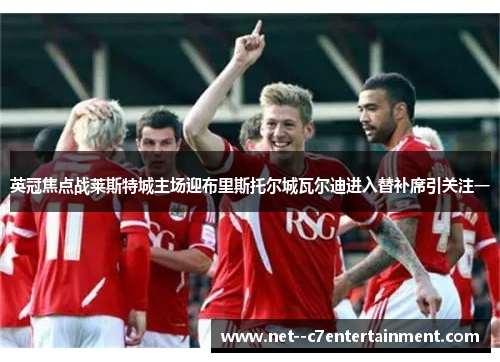 英冠焦点战莱斯特城主场迎布里斯托尔城瓦尔迪进入替补席引关注一