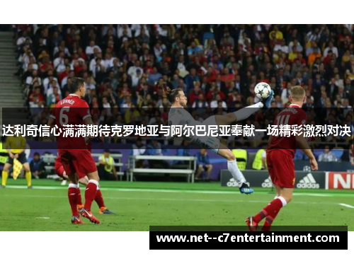 达利奇信心满满期待克罗地亚与阿尔巴尼亚奉献一场精彩激烈对决