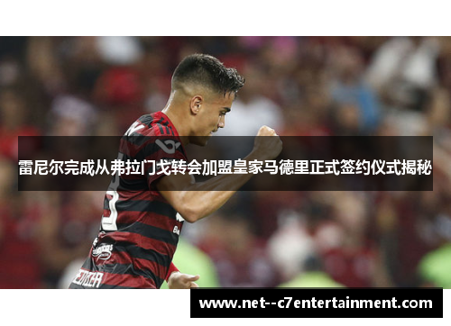 雷尼尔完成从弗拉门戈转会加盟皇家马德里正式签约仪式揭秘
