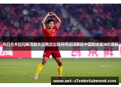 乌日古木拉闪耀澳超女足稳定出场持续进球展现中国前锋留洋价值新